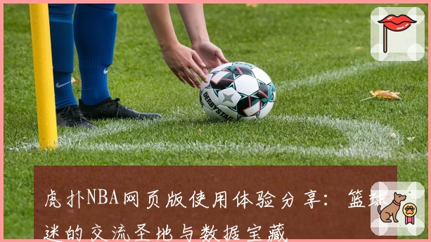 虎扑NBA网页版使用体验分享：篮球迷的交流圣地与数据宝藏