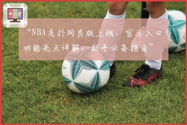 “NBA虎扑网页版上线，官方入口与功能亮点详解，新手必备指南”