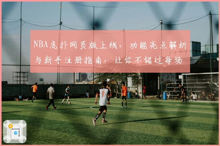 NBA虎扑网页版上线，功能亮点解析与新手注册指南，让你不错过每场精彩对决