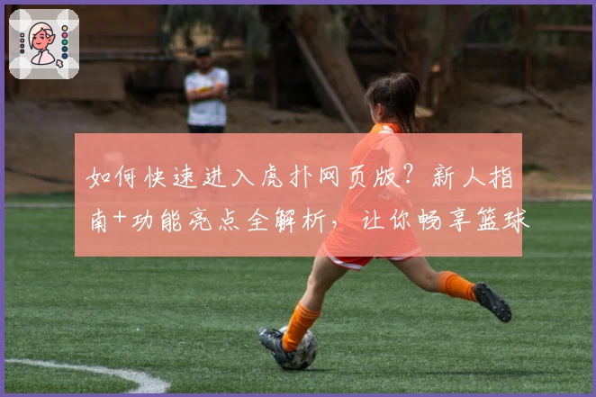 如何快速进入虎扑网页版？新人指南+功能亮点全解析，让你畅享篮球与社区精彩互动