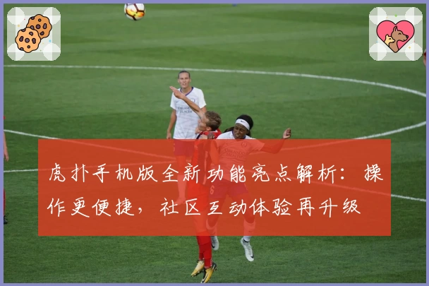 虎扑手机版全新功能亮点解析：操作更便捷，社区互动体验再升级