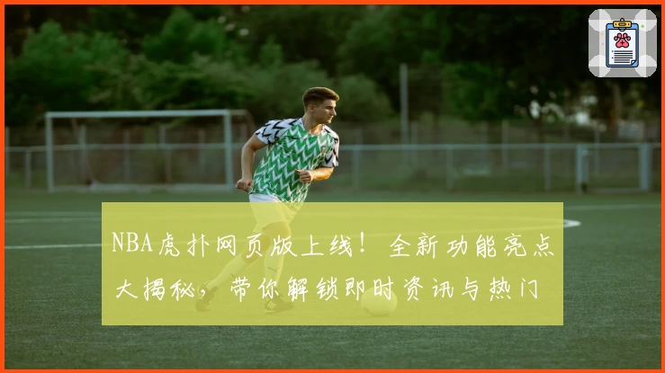 NBA虎扑网页版上线！全新功能亮点大揭秘，带你解锁即时资讯与热门社区讨论