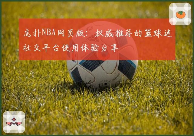 虎扑NBA网页版:权威推荐的篮球迷社交平台使用体验分享