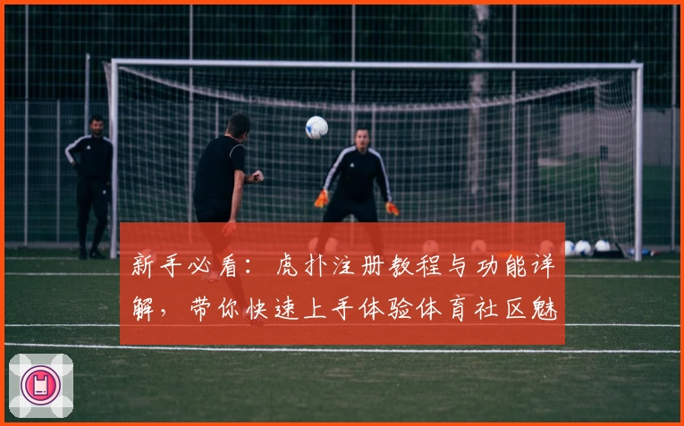 新手必看：虎扑注册教程与功能详解，带你快速上手体验体育社区魅力