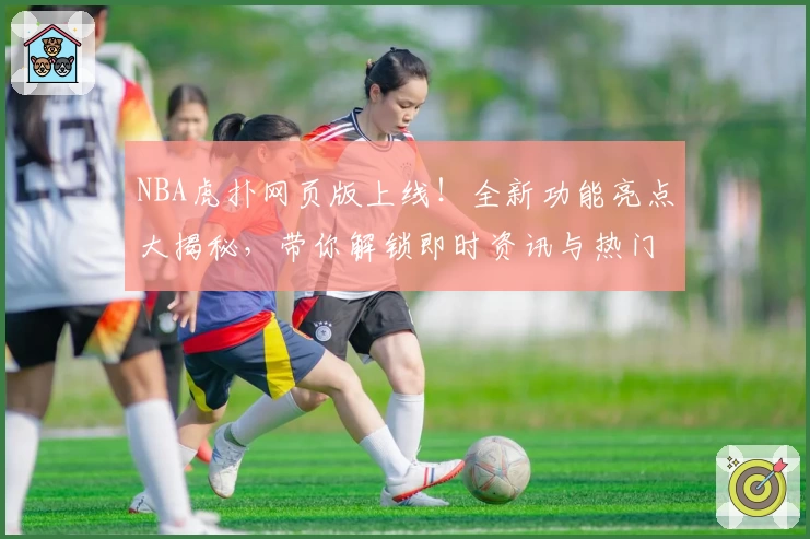 NBA虎扑网页版上线!全新功能亮点大揭秘,带你解锁即时资讯与热门社区讨论