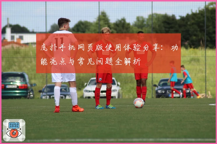 虎扑手机网页版使用体验分享:功能亮点与常见问题全解析