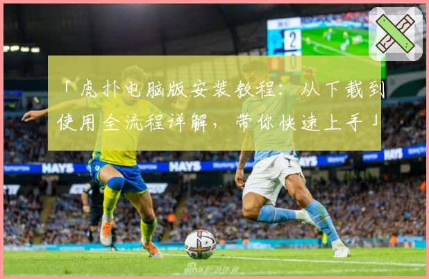「虎扑电脑版安装教程：从下载到使用全流程详解，带你快速上手」