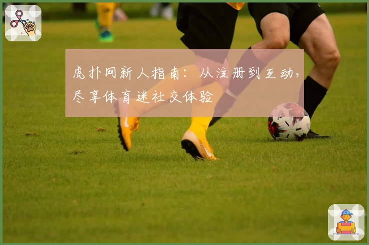 虎扑网新人指南：从注册到互动，尽享体育迷社交体验