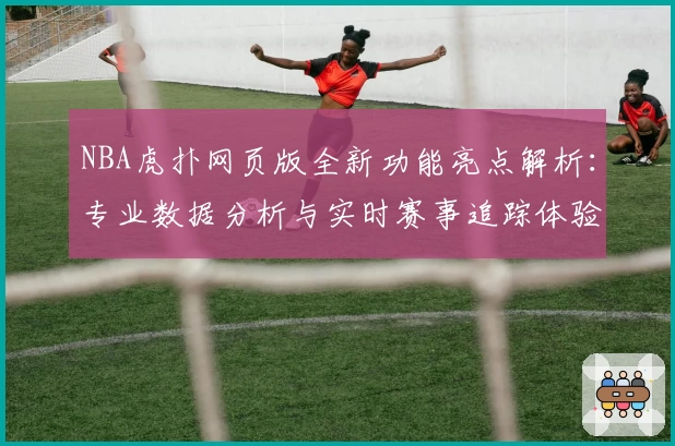 NBA虎扑网页版全新功能亮点解析：专业数据分析与实时赛事追踪体验升级