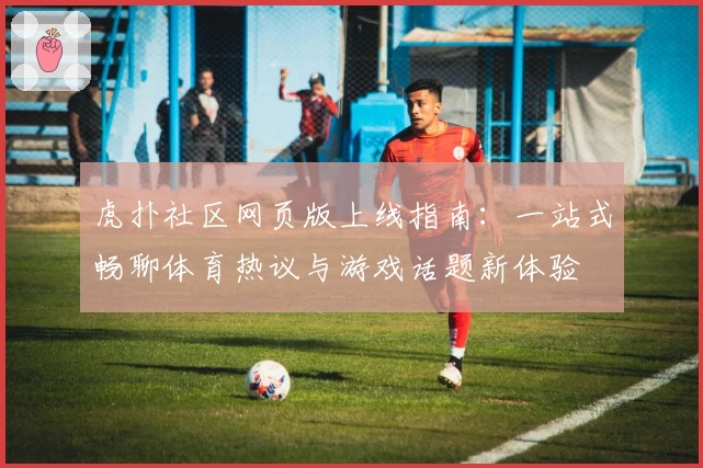 虎扑社区网页版上线指南：一站式畅聊体育热议与游戏话题新体验
