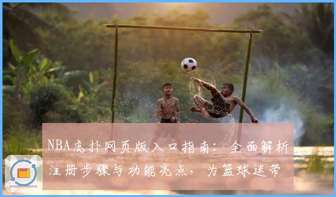 NBA虎扑网页版入口指南：全面解析注册步骤与功能亮点，为篮球迷带来极致体验