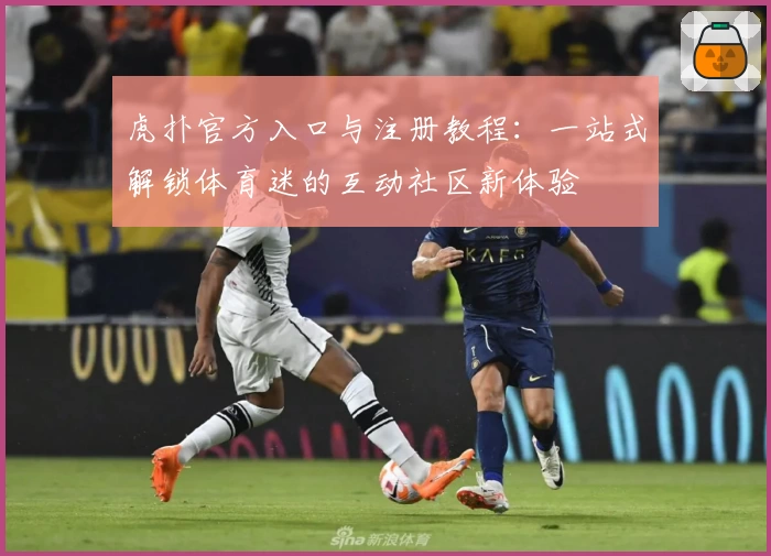 虎扑官方入口与注册教程：一站式解锁体育迷的互动社区新体验