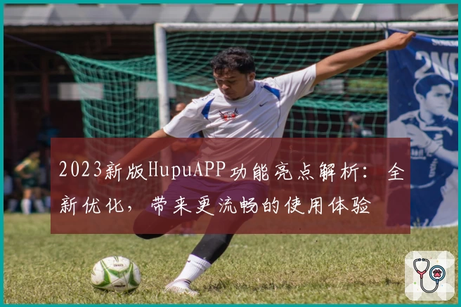 2023新版HupuAPP功能亮点解析：全新优化，带来更流畅的使用体验