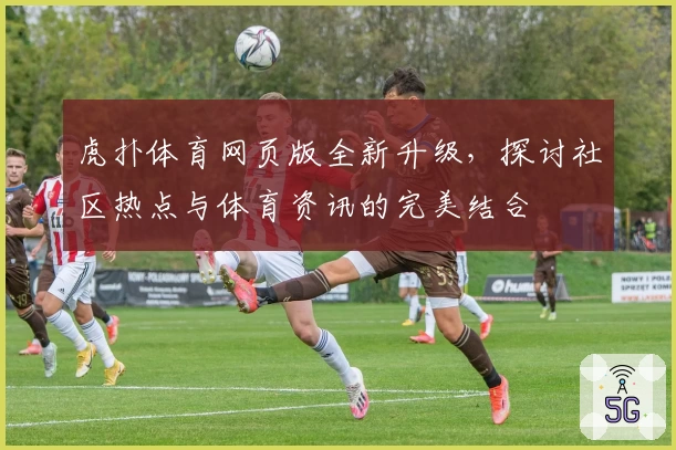 虎扑体育网页版全新升级，探讨社区热点与体育资讯的完美结合