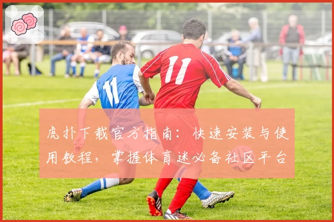 虎扑下载官方指南：快速安装与使用教程，掌握体育迷必备社区平台