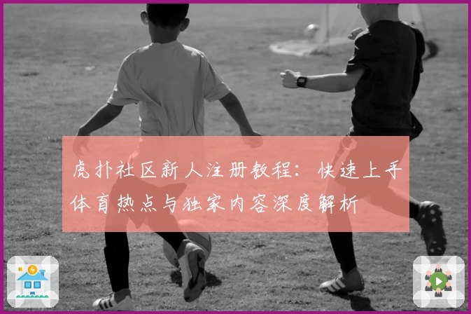 虎扑社区新人注册教程：快速上手体育热点与独家内容深度解析