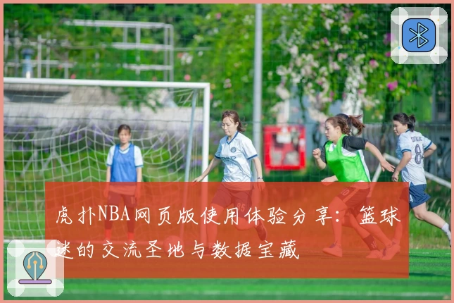 虎扑NBA网页版使用体验分享:篮球迷的交流圣地与数据宝藏