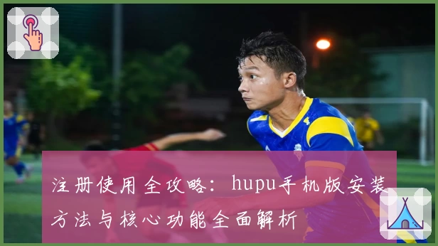 注册使用全攻略：hupu手机版安装方法与核心功能全面解析