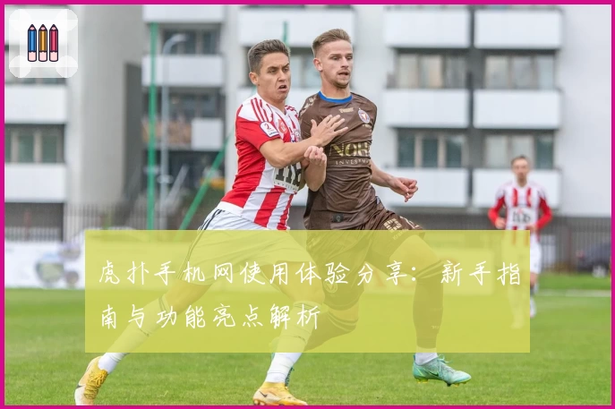 虎扑手机网使用体验分享：新手指南与功能亮点解析