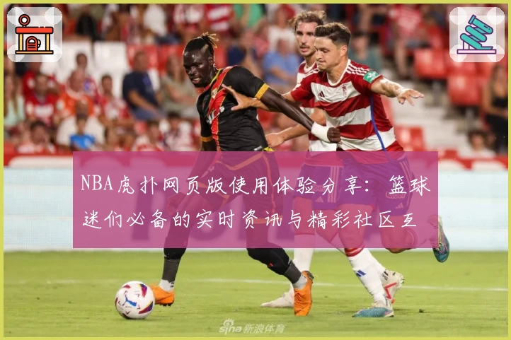 NBA虎扑网页版使用体验分享：篮球迷们必备的实时资讯与精彩社区互动