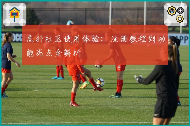 虎扑社区使用体验：注册教程到功能亮点全解析