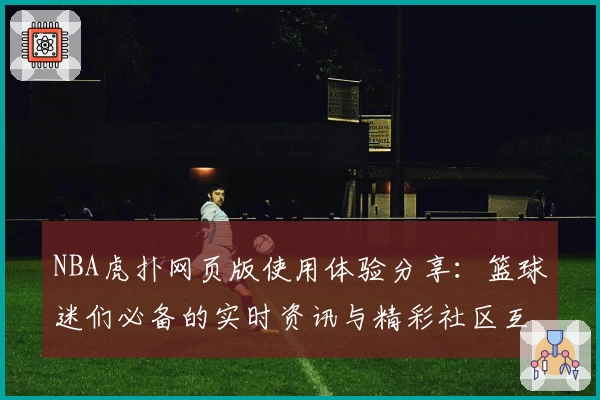 NBA虎扑网页版使用体验分享：篮球迷们必备的实时资讯与精彩社区互动