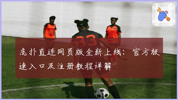 虎扑直连网页版全新上线:官方极速入口及注册教程详解