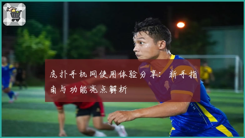 虎扑手机网使用体验分享：新手指南与功能亮点解析