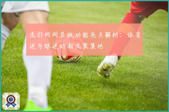 虎扑网网页版功能亮点解析：体育迷与球迷的潮流聚集地