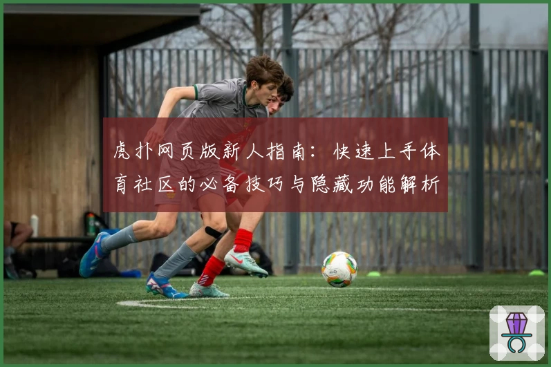 虎扑网页版新人指南：快速上手体育社区的必备技巧与隐藏功能解析