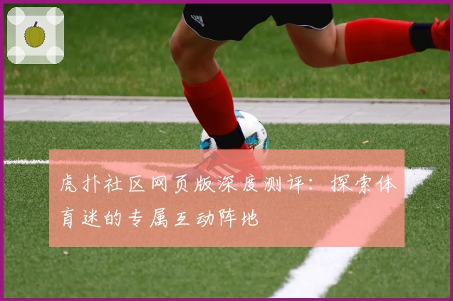 虎扑社区网页版深度测评:探索体育迷的专属互动阵地